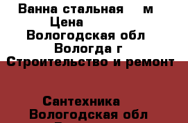 Ванна стальная 1.5м › Цена ­ 2 500 - Вологодская обл., Вологда г. Строительство и ремонт » Сантехника   . Вологодская обл.,Вологда г.